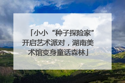 小小“种子探险家”开启艺术派对，湖南美术馆变身童话森林