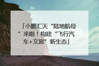 小鹏汇天“陆地航母”来啦！构建“飞行汽车+文旅”新生态