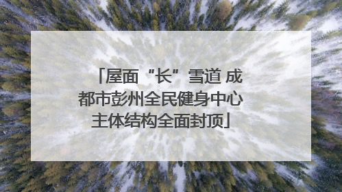 屋面“长”雪道 成都市彭州全民健身中心主体结构全面封顶