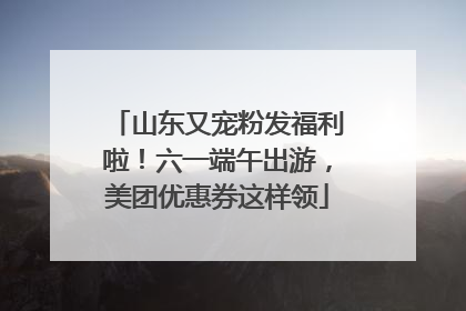 山东又宠粉发福利啦！六一端午出游，美团优惠券这样领