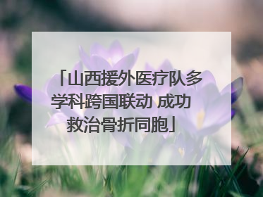 山西援外医疗队多学科跨国联动 成功救治骨折同胞