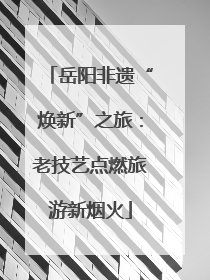 岳阳非遗“焕新”之旅：老技艺点燃旅游新烟火