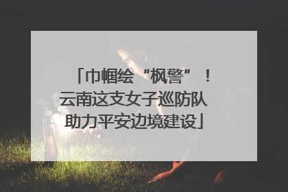 巾帼绘“枫警”！云南这支女子巡防队助力平安边境建设