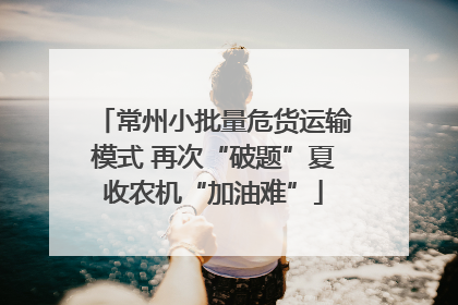常州小批量危货运输模式 再次“破题”夏收农机“加油难”