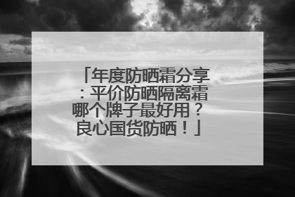 年度防晒霜分享：平价防晒隔离霜哪个牌子最好用？良心国货防晒！