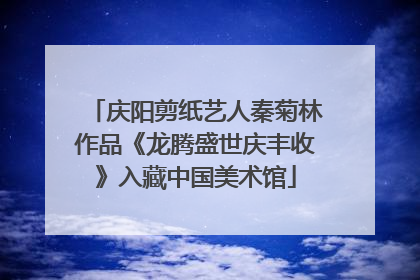 庆阳剪纸艺人秦菊林作品《龙腾盛世庆丰收》入藏中国美术馆