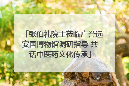 张伯礼院士莅临广誉远安国博物馆调研指导 共话中医药文化传承