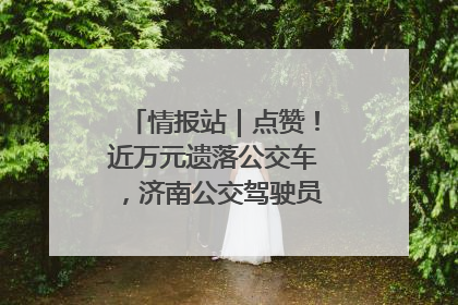 情报站｜点赞！近万元遗落公交车，济南公交驾驶员乘客接力还失主