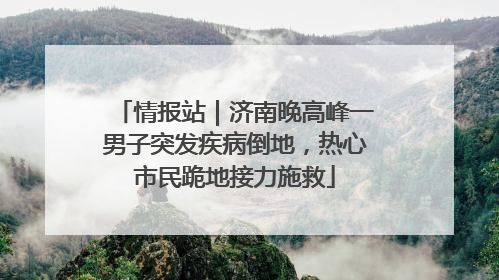 情报站｜济南晚高峰一男子突发疾病倒地，热心市民跪地接力施救