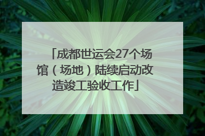 成都世运会27个场馆（场地）陆续启动改造竣工验收工作