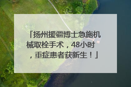 扬州援疆博士急施机械取栓手术，48小时，重症患者获新生！