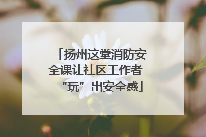 扬州这堂消防安全课让社区工作者“玩”出安全感