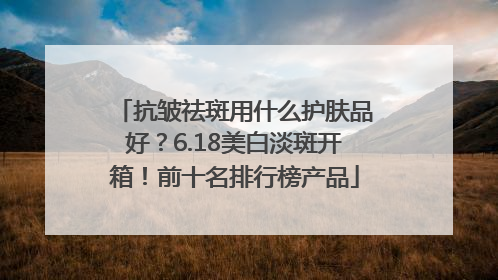 抗皱祛斑用什么护肤品好？6.18美白淡斑开箱！前十名排行榜产品