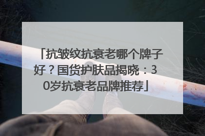 抗皱纹抗衰老哪个牌子好？国货护肤品揭晓：30岁抗衰老品牌推荐