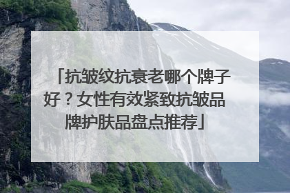 抗皱纹抗衰老哪个牌子好？女性有效紧致抗皱品牌护肤品盘点推荐