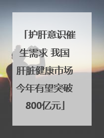 护肝意识催生需求 我国肝脏健康市场今年有望突破800亿元