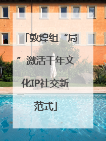 敦煌组“局”激活千年文化IP社交新范式