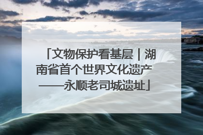 文物保护看基层｜湖南省首个世界文化遗产——永顺老司城遗址
