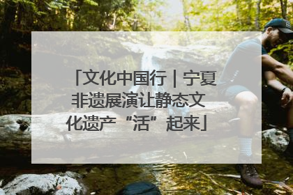 文化中国行｜宁夏 非遗展演让静态文化遗产“活”起来