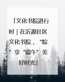 文化书院进行时｜在沂源社区文化书院，“粽”享“端午”美好时光