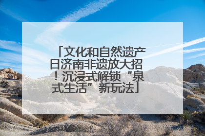 文化和自然遗产日济南非遗放大招！沉浸式解锁“泉式生活”新玩法