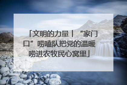文明的力量丨“家门口”唠嗑队把党的温暖唠进农牧民心窝里