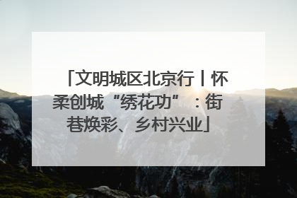 文明城区北京行丨怀柔创城“绣花功”：街巷焕彩、乡村兴业