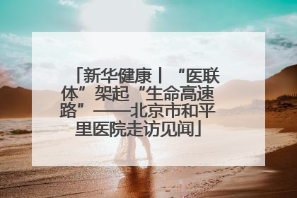 新华健康丨“医联体”架起“生命高速路”——北京市和平里医院走访见闻
