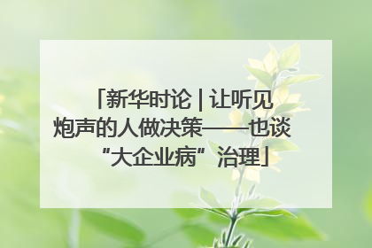 新华时论 | 让听见炮声的人做决策——也谈“大企业病”治理
