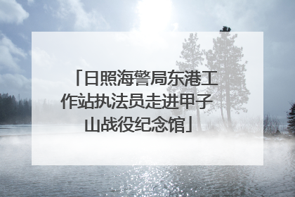 日照海警局东港工作站执法员走进甲子山战役纪念馆