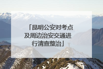 昆明公安对考点及周边治安交通进行清查整治