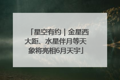 星空有约｜金星西大距、水星伴月等天象将亮相6月天宇