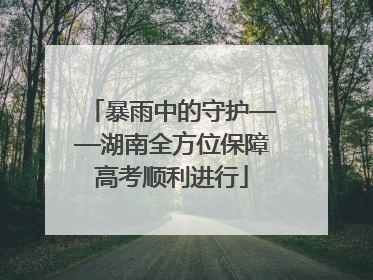 暴雨中的守护——湖南全方位保障高考顺利进行