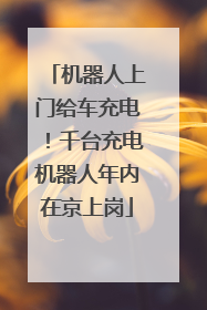 机器人上门给车充电！千台充电机器人年内在京上岗