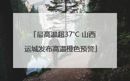 最高温超37℃ 山西运城发布高温橙色预警