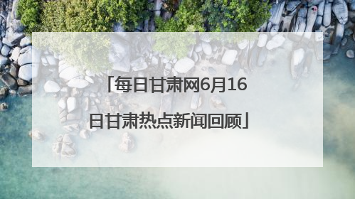 每日甘肃网6月16日甘肃热点新闻回顾