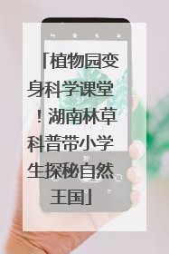 植物园变身科学课堂！湖南林草科普带小学生探秘自然王国