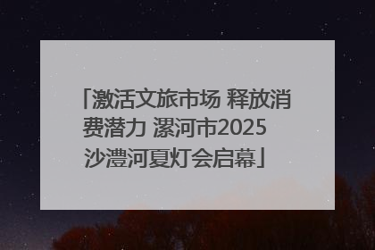 激活文旅市场 释放消费潜力 漯河市2025沙澧河夏灯会启幕