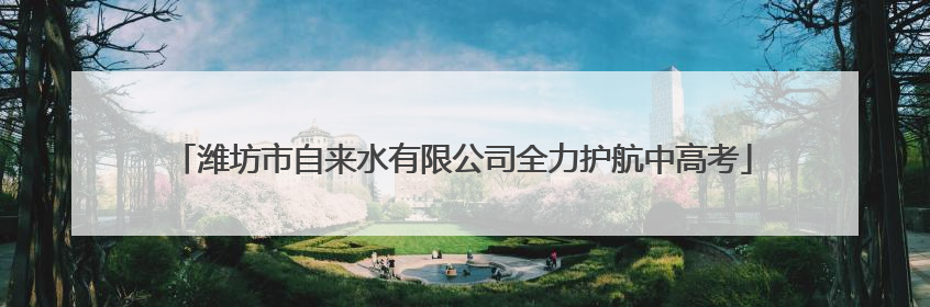 潍坊市自来水有限公司全力护航中高考