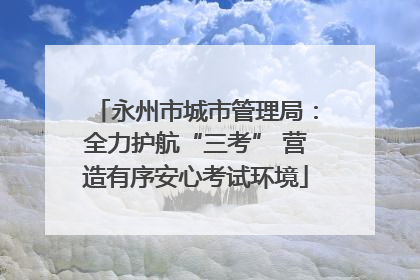 永州市城市管理局：全力护航“三考” 营造有序安心考试环境