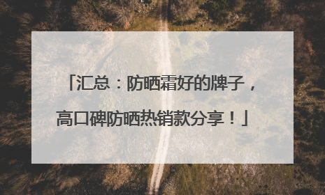 汇总：防晒霜好的牌子，高口碑防晒热销款分享！