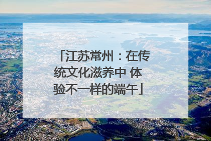 江苏常州：在传统文化滋养中 体验不一样的端午