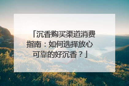 沉香购买渠道消费指南：如何选择放心可靠的好沉香？