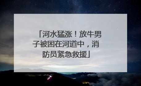 河水猛涨！放牛男子被困在河道中，消防员紧急救援