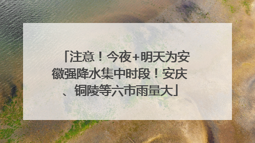 注意！今夜+明天为安徽强降水集中时段！安庆、铜陵等六市雨量大