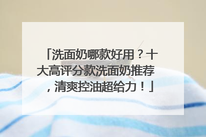 洗面奶哪款好用？十大高评分款洗面奶推荐，清爽控油超给力！