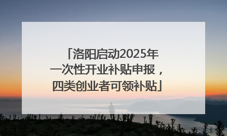 洛阳启动2025年一次性开业补贴申报，四类创业者可领补贴