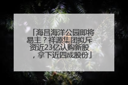 海昌海洋公园即将易主？祥源集团拟斥资近23亿认购新股，拿下近四成股份