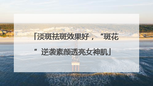 淡斑祛斑效果好，“斑花”逆袭素颜透亮女神肌