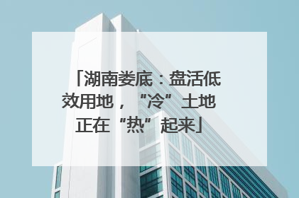 湖南娄底：盘活低效用地，“冷”土地正在“热”起来